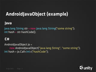 4 Apr 2013 Page 9
java.lang.String str = new java.lang.String("some string");
int hash = str.hashCode();
AndroidJavaObject jo =
        new AndroidJavaObject("java.lang.String", "some string");
int hash = jo.Call<int>("hashCode");
Java
C#
AndroidJavaObject (example)
 