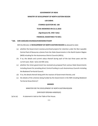 GOVERNMENT OF INDIA

                        MINISTRY OF DEVELOPMENT OF NORTH EASTERN REGION

                                                   LOK SABHA

                                           STARRED QUESTION NO. 184

                                      TO BE ANSWERED ON 23.11.2010

                                           (Agrahayana 02, 1932‐ Saka)

                                     FINANCIAL ASSISSTANCE TO ADCs

*184. SHRI SANSUMA KHUNGGUR BWISWMUTHIARY

         Will the Minister of DEVELOPMENT OF NORTH EASTERN REGION be pleased to state:

        (a) whether the Government receives prioritised projects for retention under the Non Lapsable
             Central Pool of Resources scheme from the State Governments in the North Eastern Region
             (NER) including for the Autonomous District Councils (ADCs);
        (b) if so, the details and current status thereof during each of the last three years and the
             current year, State –wise and ADC wise;
        (c) whether the Union government has received any proposal from various State Governments
             including Assam for providing direct Central funding to such Autonomous Councils including
             the Bodoland Territorial Council;
        (d) if so, the details thereof along with the reaction of Government thereto; and
        (e) the details of the schemes being funded by the Government in the NER including Bodoland
             Territorial Areas District?
                                                      ANSWER

                     MINISTER FOR THE DEVELOPMENT OF NORTH EASTERN REGION

                                      (SHRI BIJOY KRISHNA HANDIQUE)

(a) to (e)       A statement is laid on the Table of the House.

                                                      ***
 