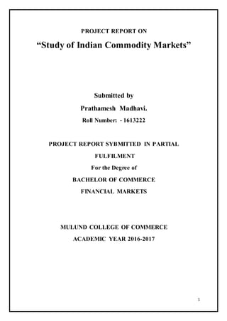 1
PROJECT REPORT ON
“Study of Indian Commodity Markets”
Submitted by
Prathamesh Madhavi.
Roll Number: - 1613222
PROJECT REPORT SYBMITTED IN PARTIAL
FULFILMENT
For the Degree of
BACHELOR OF COMMERCE
FINANCIAL MARKETS
MULUND COLLEGE OF COMMERCE
ACADEMIC YEAR 2016-2017
 