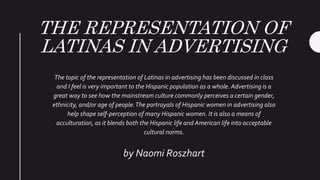 THE REPRESENTATION OF
LATINAS IN ADVERTISING
The topic of the representation of Latinas in advertising has been discussed in class
and I feel is very important to the Hispanic population as a whole. Advertising is a
great way to see how the mainstream culture commonly perceives a certain gender,
ethnicity, and/or age of people.The portrayals of Hispanic women in advertising also
help shape self-perception of many Hispanic women. It is also a means of
acculturation, as it blends both the Hispanic life and American life into acceptable
cultural norms.
by Naomi Roszhart
 