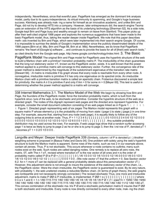 independently. Nevertheless, since that eventful year, PageRank has emerged as the dominant link analysis
model, partly due to its query-independence, its virtual immunity to spamming, and Google’s huge business
success. Kleinberg was already mak- ing a name for himself as an innovative academic, and unlike Brin and
Page, did not try to develop HITS into a company. However, later entrepreneurs did; the search engine Teoma
uses an extension of the HITS algorithm as the basis of its underlying technology [Sherman 02]. As a side note,
Google kept Brin and Page busy and wealthy enough to remain on leave from Stanford. This paper picks up
after their well-cited original 1998 paper and explores the numerous suggestions that have been made to the
basic PageRank model, thus, taking the reader deeper inside PageRank. We note that this paper describes
meth- ods invented by Brin and Page, which were later implemented into their search engine Google. Of course,
it is impossible to surmise the details of Google’s implementation since the publicly disseminated details of the
1998 papers [Brin et al. 98a, Brin and Page 98, Brin et al. 98b]. Nevertheless, we do know that PageRank
remains “the heart of [Google’s] software ... and continues to provide the basis for all of [their] web search tools,”
as cited directly from the Google web page, http://www.google.com/technology/index.html. 3. The Basic
PageRank Model The original Brin and Page model for PageRank uses the hyperlink structure of the web
to build a Markov chain with a primitive1 transition probability matrix P. The irreducibility of the chain guarantees
that the long-run stationary vector πT, known as the PageRank vector, exists. It is well-known that the power
method applied to a primitive matrix will converge to this stationary vector. Further, the convergence rate of the
power method is determined by the magnitude of the subdominant eigenvalue of the transition rate matrix
[Stewart 94]. 1A matrix is irreducible if its graph shows that every node is reachable from every other node. A
nonnegative, irreducible matrix is primitive if it has only one eigenvalue on its spectral circle. An irreducible
Markov chain with a primitive transition matrix is called an aperiodic chain. Frobenius discovered a simple test
for primitivity: the matrix A ≥ 0 is primitive if and only if Am > 0 for some m > 0 [Meyer 00]. This test is useful in
determining whether the power method applied to a matrix will converge.

338 Internet Mathematics 3.1. The Markov Model of the Web We begin by showing how Brin and
Page, the founders of the PageRank model, force the transition probability matrix, which is built from the
hyperlink struc- ture of the web, to be stochastic and primitive. Consider the hyperlink structure of the web as a
directed graph. The nodes of this digraph represent web pages and the directed arcs represent hyperlinks. For
example, consider the small document collection consisting of six web pages linked as in Figure 1. 1 2 3 6 5
4 Figure 1. Directed graph representing web of six pages The Markov model represents this graph with a
square matrix P whose element p ij is the probability of moving from state i (page i) to state j (page j) in one time-
step. For example, assume that, starting from any node (web page), it is equally likely to follow any of the
outgoing links to arrive at another node. Thus, P = 1 1 2 3 4 5 ⎛ ⎜ ⎜ ⎜ ⎜ ⎜ ⎜ ⎜ ⎝ 0 0 1/3 0 0 2 3 4 5 6 1/2 1/2 0 0 0
0 0 0 0 0 1/3 0 0 1/3 0 0 0 0 1/2 1/2 0 0 1/2 0 1/2 6 0 0 0 1 0 0 ⎞ ⎟ ⎟ ⎟ ⎟ ⎟ ⎟ ⎟ ⎠ . Any suitable probability
distribution may be used across the rows. For example, if web usage logs show that a random surfer accessing
page 1 is twice as likely to jump to page 2 as he or she is to jump to page 3, then the ﬁrst row of P, denoted pT 1
, becomes pT 1 = 0 2/3 1/3 0 0 0 .

Langville and Meyer: Deeper Inside PageRank 339 (Similarly, column i of P is denoted p i .) Another
weighting scheme is proposed in [Baeza-Yates and Davis 04]. One problem with solely using the web’s hyperlink
structure to build the Markov matrix is apparent. Some rows of the matrix, such as row 2 in our example above,
contain all zeroes. Thus, P is not stochastic. This occurs whenever a node contains no outlinks; many such
nodes exist on the web. Such nodes are called dangling nodes. One remedy is to replace all zero rows, the
matrix. 0T, with The n 1 eT, revised where transition eT is the row vector of all ones and n is the order of
probability matrix called P ¯ is P ¯ = ⎛ ⎜ ⎜ ⎜ ⎜ ⎜ ⎜ ⎝ 0 ⎞ 1/6 1/3 0 0 1/2 1/6 1/3 0 0 1/2 1/6 0 0 0 0 1/6 0 0 1/2 0
1/6 1/3 1/2 0 0 1/6 0 1/2 1/2 ⎟ ⎟ ⎟ ⎟ ⎟ ⎟ ⎠ 0 0 0 1 0 0 . (We note vector vT that the uniform > 0. See Section vector
6.2. for n 1 more eT can be replaced with a general probability details about this personalization vector vT.)
However, this adjustment alone is not enough to insure the existence of the stationary vector of the chain, i.e.,
the PageRank vector. Were the chain irreducible, the PageRank vector is guaranteed to exist. By its very nature,
with probability 1, the web unaltered creates a reducible Markov chain. (In terms of graph theory, the web graphs
are nonbipartite and not necessarily strongly connected.) The revised stochastic Thus, one more and irreducible
adjustment, matrix to make P ¯¯ is P irreducible, is implemented. P ¯¯ = α ⎛ ⎜ ⎜ ⎜ ⎜ ⎜ ⎜ ⎝ ⎞ ⎟ ⎟ ⎟ ⎟ ⎟ ⎟ ⎠ where
0 ≤ α ≤ 1 and E = 1 n 1/60 7/15 7/15 1/60 1/60 1/60 1/6 1/6 1/6 1/6 1/6 1/6 P ¯ + (1− α)eeT/n = 19/60 1/60 19/60
1/60 1/60 19/60 1/60 1/60 1/60 1/60 7/15 7/15 1/60 1/60 1/60 7/15 1/60 7/15 1/60 1/60 1/60 11/12 1/60 1/60 eT.
This convex combination of the stochastic ma- trix P ¯ and a stochastic perturbation matrix E insures that P ¯¯
is both stochastic and irreducible. Every node is now directly connected to every other node, mak- ing the chain
 