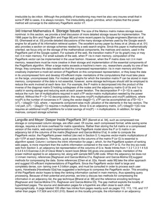 irreducible by deﬁnition. Although the probability of transitioning may ment be also very insures small that in
some P ¯¯ is cases, it is always nonzero. The irreducibility adjust- primitive, which implies that the power
method will converge to the stationary PageRank vector πT.


340 Internet Mathematics 4. Storage Issues The size of the Markov matrix makes storage issues
nontrivial. In this section, we provide a brief discussion of more detailed storage issues for implementation. The
1998 paper by Brin and Page [Brin and Page 98] and more recent papers by Google engineers [Barroso et al.
03, Ghemawat et al. 03] provide detailed discussions of the many storage schemes used by the Google search
engine for all parts of its information retrieval system. The excellent survey paper by Arasu et al. [Arasu et al. 01]
also provides a section on storage schemes needed by a web search engine. Since this paper is mathematically
oriented, we focus only on the storage of the mathematical components, the matrices and vectors, used in the
PageRank part of the Google system. For subsets of the web, the transition matrix P (or its graph) may or may
not ﬁt in main memory. For small subsets of the web, when P ﬁts in main memory, computation of the
PageRank vector can be implemented in the usual fashion. However, when the P matrix does not ﬁt in main
memory, researchers must be more creative in their storage and implementation of the essential components of
the PageRank algorithm. When a large matrix exceeds a machine’s mem- ory, researchers usually try one of two
things: they compress the data needed so that the compressed representation ﬁts in main memory and then
creatively implement a modiﬁed version of PageRank on this compressed representation, or they keep the data
in its uncompressed form and develop I/O-eﬃcient imple- mentations of the computations that must take place
on the large, uncompressed data. For modest web graphs for which the transition matrix P can be stored in main
memory, compression of the data is not essential, however, some storage techniques should still be employed to
reduce the work involved at each itera- tion. For example, the P matrix is decomposed into the product of the
inverse of the diagonal matrix D holding outdegrees of the nodes and the adjacency matrix G of 0s and 1s is
useful in saving storage and reducing work at each power iteration. The decomposition P = D−1G is used to
reduce the num- ber of multiplications required in each xTP vector-matrix multiplication needed by the power
method. Without the P = D−1G decomposition, this requires nnz(P) multiplications and nnz(P) additions, where
nnz(P) is the number of nonzeroes in P. Using the vector diag(D−1), xTP can be accomplished as xTD−1G =
(xT). ∗ (diag(D−1))G, where .∗ represents component-wise multi- plication of the elements in the two vectors. The
ﬁrst part, (xT). ∗ (diag(D−1)) requires n multiplications. Since G is an adjacency matrix, (xT).∗(diag(D−1))G now
requires an additional nnz(P) additions for a total savings of nnz(P) − n multiplications. In addition, for large
matrices, compact storage schemes

Langville and Meyer: Deeper Inside PageRank 341 [Barrett et al. 94], such as compressed row
storage or compressed column storage, are often used. Of course, each compressed format, while saving some
storage, requires a bit more overhead for matrix operations. Rather than storing the full matrix or a compressed
version of the matrix, web-sized implementations of the PageRank model store the P or G matrix in an
adjacency list of the columns of the matrix [Raghavan and Garcia-Molina 01a]. In order to compute the
PageRank vector, the PageRank power method (deﬁned in Section 5.1) requires vector-matrix multiplications of
x(k−1)TP at each iteration k. Therefore, quick access to the columns of the matrix P (or G) is essential to
algorithm speed. Column i contains the inlink information for page i, which, for the PageRank system of ranking
web pages, is more important than the outlink information contained in the rows of P or G. For the tiny six-node
web from Section 3, an adjacency list representation of the columns of G is: Node Inlinks from 1 3 2 1,3 3 1 4 5,6
5 3,4 6 4,5 Exercise 2.24 of Cleve Moler’s recent book [Moler 04] gives one possible imple- mentation of the
power method applied to an adjacency list, along with sample MATLAB code. When the adjacency list does not
ﬁt inmain memory, references [Raghavan and Garcia-Molina 01a, Raghavan and Garcia-Molina 03] suggest
methods for compressing the data. Some references [Chen et al. 02a, Haveli- wala 99] take the other approach
and suggest I/O-eﬃcient implementations of PageRank. Since the PageRank vector itself is large and
completely dense, con- taining over 4.3 billion pages, and must be consulted in order to process each user
query, Haveliwala [Haveliwala 02a] has suggested a technique to compress the PageRank vector. This encoding
of the PageRank vector hopes to keep the ranking information cached in main memory, thus speeding query
processing. Because of their potential and promise, we brieﬂy discuss two methods for compressing the
information in an adjacency list, the gap technique [Bharat et al. 98] and the reference encoding technique
[Raghavan and Garcia-Molina 01b, Raghavan and Garcia-Molina 03]. The gap method exploits the locality of
hyperlinked pages. The source and destination pages for a hyperlink are often close to each other
lexicographically. A page labeled 100 often has inlinks from pages nearby such as pages 112, 113, 116, and 117
rather than pages 117,924 and 4,931,010). Based on this locality principle, the information in an adjacency
 
