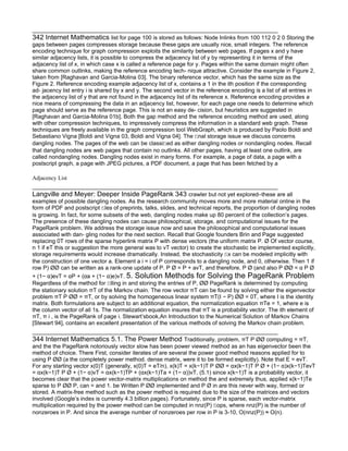 342 Internet Mathematics list for page 100 is stored as follows: Node Inlinks from 100 112 0 2 0 Storing the
gaps between pages compresses storage because these gaps are usually nice, small integers. The reference
encoding technique for graph compression exploits the similarity between web pages. If pages x and y have
similar adjacency lists, it is possible to compress the adjacency list of y by representing it in terms of the
adjacency list of x, in which case x is called a reference page for y. Pages within the same domain might often
share common outlinks, making the reference encoding tech- nique attractive. Consider the example in Figure 2,
taken from [Raghavan and Garcia-Molina 03]. The binary reference vector, which has the same size as the
Figure 2. Reference encoding example adjacency list of x, contains a 1 in the ith position if the corresponding
ad- jacency list entry i is shared by x and y. The second vector in the reference encoding is a list of all entries in
the adjacency list of y that are not found in the adjacency list of its reference x. Reference encoding provides a
nice means of compressing the data in an adjacency list, however, for each page one needs to determine which
page should serve as the reference page. This is not an easy de- cision, but heuristics are suggested in
[Raghavan and Garcia-Molina 01b]. Both the gap method and the reference encoding method are used, along
with other compression techniques, to impressively compress the information in a standard web graph. These
techniques are freely available in the graph compression tool WebGraph, which is produced by Paolo Boldi and
Sebastiano Vigna [Boldi and Vigna 03, Boldi and Vigna 04]. The ﬁnal storage issue we discuss concerns
dangling nodes. The pages of the web can be classiﬁed as either dangling nodes or nondangling nodes. Recall
that dangling nodes are web pages that contain no outlinks. All other pages, having at least one outlink, are
called nondangling nodes. Dangling nodes exist in many forms. For example, a page of data, a page with a
postscript graph, a page with JPEG pictures, a PDF document, a page that has been fetched by a

Adjacency List

Langville and Meyer: Deeper Inside PageRank 343 crawler but not yet explored–these are all
examples of possible dangling nodes. As the research community moves more and more material online in the
form of PDF and postscript ﬁles of preprints, talks, slides, and technical reports, the proportion of dangling nodes
is growing. In fact, for some subsets of the web, dangling nodes make up 80 percent of the collection’s pages.
The presence of these dangling nodes can cause philosophical, storage, and computational issues for the
PageRank problem. We address the storage issue now and save the philosophical and computational issues
associated with dan- gling nodes for the next section. Recall that Google founders Brin and Page suggested
replacing 0T rows of the sparse hyperlink matrix P with dense vectors (the uniform matrix P. ¯ Of vector course,
n 1 if eT this or suggestion the more general was to vT vector) to create the stochastic be implemented explicitly,
storage requirements would increase dramatically. Instead, the stochasticity ﬁx can be modeled implicitly with
the construction of one vector a. Element a i = i of P corresponds to a dangling node, and 0, otherwise. Then 1 if
row P) ¯¯ can be written as a rank-one update of P. P ¯ = P + avT, and therefore, P ¯ (and also P ¯¯ = α P ¯
+ (1− α)evT = αP + (αa + (1− α)e)vT. 5. Solution Methods for Solving the PageRank Problem
Regardless of the method for ﬁlling in and storing the entries of P, ¯¯ PageRank is determined by computing
the stationary solution πT of the Markov chain. The row vector πT can be found by solving either the eigenvector
problem πT P ¯¯ = πT, or by solving the homogeneous linear system πT(I − P) ¯¯ = 0T, where I is the identity
matrix. Both formulations are subject to an additional equation, the normalization equation πTe = 1, where e is
the column vector of all 1s. The normalization equation insures that πT is a probability vector. The ith element of
πT, π i , is the PageRank of page i. Stewart’sbook,An Introduction to the Numerical Solution of Markov Chains
[Stewart 94], contains an excellent presentation of the various methods of solving the Markov chain problem.

344 Internet Mathematics 5.1. The Power Method Traditionally, problem, πT P ¯¯ computing = πT,
and the the PageRank notoriously vector slow has been power viewed method as an has eigenvector been the
method of choice. There First, consider iterates of are several the power good method reasons applied for to
using P ¯¯ (a the completely power method. dense matrix, were it to be formed explicitly). Note that E = evT.
For any starting vector x(0)T (generally, x(0)T = eT/n), x(k)T = x(k−1)T P ¯¯ = αx(k−1)T P ¯ + (1− α)x(k−1)TevT
= αx(k−1)T P ¯ + (1− α)vT = αx(k−1)TP + (αx(k−1)Ta + (1− α))vT, (5.1) since x(k−1)T is a probability vector, it
becomes clear that the power vector-matrix multiplications on method the and extremely thus, applied x(k−1)Te
sparse to P ¯¯ P, can = and 1. be Written P ¯¯ implemented and P ¯ in are this never with way, formed or
stored. A matrix-free method such as the power method is required due to the size of the matrices and vectors
involved (Google’s index is currently 4.3 billion pages). Fortunately, since P is sparse, each vector-matrix
multiplication required by the power method can be computed in nnz(P) ﬂops, where nnz(P) is the number of
nonzeroes in P. And since the average number of nonzeroes per row in P is 3-10, O(nnz(P)) ≈ O(n).
 