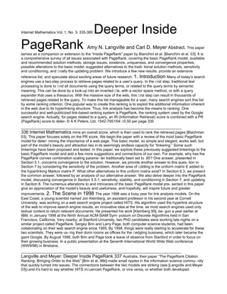Internet Mathematics Vol. 1, No. 3: 335-380   Deeper Inside
PageRank                                 Amy N. Langville and Carl D. Meyer Abstract. This paper
serves as a companion or extension to the “Inside PageRank” paper by Bianchini et al. [Bianchini et al. 03]. It is
a comprehensive survey of all issues associated with PageRank, covering the basic PageRank model, available
and recommended solution methods, storage issues, existence, uniqueness, and convergence properties,
possible alterations to the basic model, suggested alternatives to the tradi- tional solution methods, sensitivity
and conditioning, and ﬁnally the updating problem. We introduce a few new results, provide an extensive
reference list, and speculate about exciting areas of future research. 1. Introduction Many of today’s search
engines use a two-step process to retrieve pages related to a user’s query. In the ﬁrst step, traditional text
processing is done to ﬁnd all documents using the query terms, or related to the query terms by semantic
meaning. This can be done by a look-up into an inverted ﬁle, with a vector space method, or with a query
expander that uses a thesaurus. With the massive size of the web, this ﬁrst step can result in thousands of
retrieved pages related to the query. To make this list manageable for a user, many search engines sort this list
by some ranking criterion. One popular way to create this ranking is to exploit the additional information inherent
in the web due to its hyperlinking structure. Thus, link analysis has become the means to ranking. One
successful and well-publicized link-based ranking system is PageRank, the ranking system used by the Google
search engine. Actually, for pages related to a query, an IR (Information Retrieval) score is combined with a PR
(PageRank) score to deter- © A K Peters, Ltd. 1542-7951/04 $0.50 per page 335

336 Internet Mathematics mine an overall score, which is then used to rank the retrieved pages [Blachman
03]. This paper focuses solely on the PR score. We begin the paper with a review of the most basic PageRank
model for deter- mining the importance of a web page. This basic model, so simple and elegant, works well, but
part of the model’s beauty and attraction lies in its seemingly endless capacity for “tinkering.” Some such
tinkerings have been proposed and tested. In this paper, we explore these previously suggested tinkerings to the
basic PageRank model and add a few more suggestions and connections of our own. For example, why has the
PageRank convex combination scaling parame- ter traditionally been set to .85? One answer, presented in
Section 5.1, concerns convergence to the solution. However, we provide another answer to this ques- tion in
Section 7 by considering the sensitivity of the problem. Another area of ﬁddling is the uniform matrix E added to
the hyperlinking Markov matrix P. What other alternatives to this uniform matrix exist? In Section 6.3, we present
the common answer, followed by an analysis of our alternative answer. We also delve deeper into the PageRank
model, discussing convergence in Section 5.5.1; sensitivity, stability, and conditioning in Section 7; and updating
in Section 8. The numerous alterations to and intricacies of the basic PageRank model pre- sented in this paper
give an appreciation of the model’s beauty and usefulness, and hopefully, will inspire future and greater
improvements. 2. The Scene in 1998 The year 1998 was a busy year for link analysis models. On the
East Coast, a young scientist named Jon Kleinberg, an assistant professor in his second year at Cornell
University, was working on a web search engine project called HITS. His algorithm used the hyperlink structure
of the web to improve search engine results, an innovative idea at the time, as most search engines used only
textual content to return relevant documents. He presented his work [Kleinberg 99], be- gun a year earlier at
IBM, in January 1998 at the Ninth Annual ACM-SIAM Sym- posium on Discrete Algorithms held in San
Francisco, California. Very nearby, at Stanford University, two PhD candidates were working late nights on a
similar project called PageRank. Sergey Brin and Larry Page, both computer science students, had been
collaborating on their web search engine since 1995. By 1998, things were really starting to accelerate for these
two scientists. They were us- ing their dorm rooms as oﬃces for the ﬂedgling business, which later became the
giant Google. By August 1998, both Brin and Page took a leave of absence from Stanford in order to focus on
their growing business. In a public presentation at the Seventh International World Wide Web conference
(WWW98) in Brisbane,

Langville and Meyer: Deeper Inside PageRank 337 Australia, their paper “The PageRank Citation
Ranking: Bringing Order to the Web” [Brin et al. 98b] made small ripples in the information science commu- nity
that quickly turned into waves. The connections between the two models are striking (see [Langville and Meyer
03]) and it’s hard to say whether HITS inﬂuenced PageRank, or vice versa, or whether both developed
 
