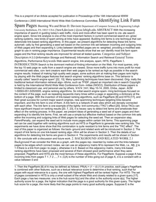 This is a preprint of an Article accepted for publication in Proceedings of the 14th International WWW
Conference c 2005 International World Wide Web Conference Committee.         Identifying Link Farm
Spam Pages Baoning Wu and Brian D. Davison Department of Computer Science & Engineering Lehigh
University Bethlehem, PA 18015 USA { baw4,davison } @cse.lehigh.edu ABSTRACT With the increasing
importance of search in guiding today’s web traﬃc, more and more eﬀort has been spent to cre- ate search
engine spam. Since link analysis is one of the most important factors in current commercial search en- gines’
ranking systems, new kinds of spam aiming at links have appeared. Building link farms is one technique that can
deteriorate link-based ranking algorithms. In this paper, we present algorithms for detecting these link farms
automati- cally by ﬁrst generating a seed set based on the common link set between incoming and outgoing links
of Web pages and then expanding it. Links between identiﬁed pages are re- weighted, providing a modiﬁed web
graph to use in ranking page importance. Experimental results show that we can identify most link farm spam
pages and the ﬁnal ranking results are improved for almost all tested queries. Categories and Subject
Descriptors H.3.3 [Information Storage and Retrieval]: Information Search and Retrieval General Terms
Algorithms, Performance Keywords Web search engine, link analysis, spam, HITS, PageRank 1.
INTRODUCTION Search is the dominant method of ﬁnding information on the Web. For most queries, only
the top 10 web page re- sults from a search engine are viewed. Since more traﬃc turns into more proﬁt for most
commercial web sites, con- tent creators want their web pages to be ranked as high as possible in the search
engine results. Instead of making high quality web pages, some authors aim at making their pages rank highly
by playing with the Web pages features that search engines’ ranking algorithms base on. This behavior is
usually called “search engine spam” [22, 15]. Many spamming techniques have been discovered. Orig- inally the
traditional textual information retrieval algo- rithms, such as TFIDF, played an important role in search Copyright
is held by the International World Wide Web Conference Com- mittee (IW3C2). Distribution of these papers is
limited to classroom use, and personal use by others. WWW 2005, May 10-14, 2005, Chiba, Japan. ACM
1-59593-051-5/05/0005. engine ranking algorithms. So initial search engine spam- ming techniques focused on
the content of the page, such as repeating keywords many times within a page or appending a dictionary at the
bottom of a page. With the invention of link-based ranking algorithms, such as PageRank [8] and HITS [17], and
their great success for current major search engines, new spamming techniques targeting links became
important, and the link farm is one of them. A link farm is a network of web sites which are densely connected
with each other. The link farm is one example of the tightly- knit community (“TKC”) eﬀect [20]. Since TKCs can
have signiﬁcant impact on ranking results [20, 7, 23], it is neces- sary to detect link farms and ameliorate their
eﬀect on the ranking process. In this paper, we present ideas of generating a seed set of spam pages and then
expanding it to identify link farms. First, we will use a simple but eﬀective method based on the common link sets
within the incoming and outgoing links of Web pages for selecting the seed set. Then an expansion step,
ParentPenalty, can expand the seed set to include more pages within certain link farms. This spamming page
set can be used together with ranking algorithms such as HITS or PageRank to generate new ranking lists. The
experiments we have done show that this combination is quite resistant to link farms and the “TKC eﬀect”. The
rest of this paper is organized as follows: the back- ground and related work will be introduced in Section 2. The
impact of link farms on one link-based ranking algo- rithm will be shown in Section 3. Then the details of our
algorithms for detecting link farms are given in Section 4. The experiments and results will be shown in Section
5. We conclude with a discussion and future work. 2. BACKGROUND AND RELATED WORK 2.1
Background If we consider the Web as a graph, with the pages rep- resented by nodes and the links between
pages to be edges which connect nodes, we can use an adjacency matrix M to represent the Web, i.e., M[i, j] is
1 if there is a link from page i to page j, otherwise it is 0. Based on this adjacency matrix, many link-based
ranking algorithms have been proposed and several of them showed good performance when they were
proposed. PageRank and HITS are the most famous of these algorithms. For PageRank: Suppose a page A has
incoming links from pages T 1 ,T 2 ,...,T n ,C(A) is the number of links going out of page A, d is a constant with a
value between 0 and

1. Then the PageRank [8] of A may be deﬁned as follows: PR(A) = (1 − d) (1) In practice, each page’s PageRank
is combined with other features, such as a textual relevance score to determine a ﬁnal ranking, such that for
pages with equal relevance to a query, the one with highest PageRank will be ranked higher. For HITS: The set
of pages considered in HITS is only a small subset of the whole Web and closely related to a given query [17].
Each page u has two measures: one is the hub score h[u] and the other is the authority score a[u]. The higher
authority score for a page, the higher indication that the page is a good authority for this given query. The higher
hub score for a page, the more likely that the page points to many good authority pages. Suppose E is the
 