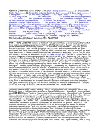 General Guidelines Version 2.1 (April 6, 2007) Part 1: Rating Guidelines ................. 2 1. The Role of the
Quality Rater .............. 2 2. Researching and Understanding the Query ................ 2 3. Query Types ................. 4
4. Rating Scale ................. 5 5. Non-Rating Categories .......... 10 6. Spam Labels ............. 13 7. Flags...............
13 Part 2: Using EWOQ ....................... 14 1. Introduction ................ 14 2. Accessing the EWOQ Rating Interface
......... 14 3. Rating............. 14 4. Rating Home Screenshot.................. 15 5. Rating Home Screenshot - after
clicking on the show Tasks available link ......... 16 6. Rating Task Screenshot.................... 17 7. Resolving Tasks
(Re-rating Unresolved Tasks) / Moderators ........ 20 8. Managing Your Task List................. 23 9. Commenting
Etiquette.......... 24 Part 3: Rating Examples................ 25 1. Introduction ................ 25 2. Named Entities ..........
25 3. Informational Queries ............ 28 4. Targeted Information Queries ........... 30 5. Queries That Ask for a
List ................ 31 Part 4: Webspam Guidelines ..................... 32 1. PPC Pages .................. 33 2. Parked
Domains ...................... 34 3. Thin Affiliates............. 34 4. Hidden Text and Hidden Links .......... 36 5. JavaScript
Redirects.............. 37 6. Keyword stuffing..................... 37 7. 100% frame ................. 38 8. Sneaky
redirects ..................... 38 Part 5: Quick Guide to Quality Rating .................... 40 Part 6: Quick Guide to
Webspam Recognition................... 42 Proprietary and Confidential – Copyright 2007 1 Source:
http://vizualbod.com/f/spam-guidelines.htm - 12/03/2008

Part 1: Rating Guidelines Welcome to the Quality Rating program! If you have previously read Version 1 of
these guidelines, please pay special attention to the text highlighted in yellow. If you are new to the program,
please read the entire document very carefully. 1. The Role of the Quality Rater As a Quality Rater, you will
evaluate ‘query-page’ Tasks. For each ‘query-page’ Task, you will: • Research and understand the query. •
Evaluate the page based on its relevance to the query and its utility to the user. • Assign a rating from the Rating
Scale. Query refers to the word or words that a user types in the search box of a search engine. The URL is the
web address of the page you will evaluate, such as http://www.microsoft.com/. The Page or Landing Page is the
page you will evaluate. It is the page you see after you click on the URL. Task Language and Task Location. You
will be given a Task language and a Task location for each query-page Task. You must evaluate each Task in
the context of its language and location. In this document, each query will be shown in square brackets, followed
by the Task language and Task location. Examples: [ Elvis Presley ], English (US) [ coca cola ], Spanish (MX)
Please keep in mind that the language of the query may not match the Task language. For example, you may be
working on a German (DE) Task and see a query in English. 2. Researching and Understanding the Query You
should understand each query before you evaluate it. If the meaning of the query is unclear, you will need to do
web research to learn about it. You can do this by entering the query in the search box of one or more search
engines and looking at the results returned by them. However, your rating should not be affected by the ranking
of results you see displayed by the search engines. You will also need to understand the possible interpretations
of the query and try to imagine a user who would type the query. Think about what the user might be trying to
accomplish. Here are some things to consider: Task Language and Task Location All queries have a Task
language and Task location. You must use the Task language and Task location to understand the context of the
query. Users in different parts of the world have different expectations for the same query terms. Imagine the
user typing in the following query and what they would be looking for. Proprietary and Confidential – Copyright
2007 2 Source: http://vizualbod.com/f/spam-guidelines.htm - 12/03/2008

Task Query Task Language Location Query as Typed by the User Possible User Expectation [ George Bush ]
English US A user in the United States types George Bush’s official the query [ George Bush ]. government web
page [ 喬喬喬喬 ] Chinese Traditional Taiwan A user in Taiwan types the query [ George Bush ] using Traditional
Chinese characters. Information about George Bush displayed in Traditional Chinese ] [ George Bush ] Chinese
Traditional Taiwan A user in Taiwan types the query [ George Bush ] in English. George Bush’s official
government web page displayed in English The query may have different meanings, depending on either the
Task Language or Task Location. Query Dominant Interpretation in the Task Location [ football ], English (US)
The dominant interpretation is American football played with a brown oval ball. [ football ], English (UK) The
dominant interpretation is the game Americans call soccer and which is played with a round ball. Multiple
Interpretations Does the query have more than one interpretation? Try to imagine the possibilities. Is one
interpretation the most likely or dominant interpretation? Query: [ windows ], English (US) Dominant
Interpretation: Possible Interpretation: A universally known computer operating system A piece of glass that can
be looked through Query: [ java ], English (US) Dominant Interpretation: Possible Interpretation: Possible
Interpretation: A programming language An island in Indonesia Coffee Query: [ mercury ], English (US) Possible
Interpretation: Possible Interpretation: Possible Interpretation: The planet The chemical element (Hg) The car
Broad or Specific Is the query broad or specific? Broad queries are best matched by broad pages; specific
queries are best matched by specific or narrow pages. Broad Specific Query [ digital cameras ] [ canon SD550 ]
 