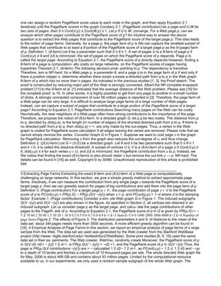 one can assign a random PageRank score value to each node in the graph, and then apply Equation 2.1
iteratively until the PageRank scores in the graph Corollary 2.1. (PageRank contribution) be a page and U,W be
two sets of pages. then 0 ≤ Cont(U,p) ≤ Cont(W,p) ≤ 1. Let p If U ⊆ W, converge. For a Web page p, can we
analyze which other pages contribute to the PageRank score of p? An intuitive way to answer the above
question is to extract the Web pages that contribute to the PageRank score of the target page p. This idea leads
to the notion of page farms. Generally, for a page p, the page farm of p is We can capture the smallest subset of
Web pages that contribute to at least a θ portion of the PageRank score of a target page p as the θ-(page) farm
of p. Definition 1. (θ-farm) Let θ be a parameter such that 0 ≤ θ ≤ 1. A set of pages U is a θ-farm of page p if
Cont(U,p) ≥ θ and |U| is minimized. the set of pages on which the PageRank score of p depends. Page p is
called the target page. According to Equation 2.1, the PageRank score of p directly depends However, ﬁnding a
θ-farm of a page is computation- ally costly on large networks. on the PageRank scores of pages having
hyperlinks Theorem 2.1. (θ-farm) The following decision prob- pointing to p. The dependency is transitive.
Therefore, lem is NP-hard: for a Web page p, a parameter θ, and a page q is in the page farm of p if and only if
there a positive integer n, determine whether there exists a exists a directed path from q to p in the Web graph.
θ-farm of p which has no more than n pages. As indicated in the previous studies [1, 3], the Proof sketch. The
proof is constructed by reducing major part of the Web is strongly connected. Albert the NP-complete knapsack
problem [11] to the θ-farm et al. [1] indicated that the average distance of the Web problem. Please see [16] for
the complete proof. is 19. In other words, it is highly possible to get from any page to another in a small number
of clicks. A strongly connected component of over 56 million pages is reported in [3]. Therefore, the page farm of
a Web page can be very large. It is diﬃcult to analyze large page farms of a large number of Web pages.
Instead, can we capture a subset of pages that contribute to a large portion of the PageRank score of a target
page? According to Equation 2.1, PageRank contributions Searching many pages on the Web can be costly.
Heuristically, the near neighbors of a Web page often have strong contributions to the importance of the page.
Therefore, we propose the notion of (θ,k)-farm. In a directed graph G, let p,q be two nodes. The distance from p
to q, denoted by dist(p,q), is the length (in number of edges) of the shortest directed path from p to q. If there is
no directed path from p to q, then dist(p,q) = ∞. are only made by the out-edges. Thus, a vertex in the Web
graph is voided for PageRank score calculation if all edges leaving the vertex are removed. Please note that we
cannot simply remove the vertex. Consider Graph G in Figure 1. Suppose we want to void page v in the graph
for PageRank calculation. Removing v from the graph also reduces the out-degree of u, and thus change
Definition 2. ((θ,k)-farm) Let G = (V,E) be a directed graph. Let θ and k be two parameters such that 0 ≤ θ ≤ 1
and k > 0. k is called the distance threshold. A subset of vertices U ⊆ V is a (θ,k)-farm of a page p if Cont(U,p) ≥
θ, dist(u,p) ≤ k for each vertex u ∈ U, and |U| is minimized. the PageRank contribution from u to p. Instead, we
We notice that ﬁnding the exact (θ,k)-farms is also should retain v but remove the out-link v → p. NP-hard. The
details can be found in [16] as well. Copyright © by SIAM. Unauthorized reproduction of this article is prohibited
594

3 Extracting Page Farms Extracting the exact θ-farm and (θ,k)-farm of a Web page is computationally
challenging on large networks. In this section, we give a simple greedy method to extract approximate page
farms. Intuitively, if we can measure the contribution from any single page v towards the PageRank score of a
target page p, then we can greedily search for pages of big contributions and add them into the page farm of p.
Definition 3. (Page contribution) For a target page p ∈ V , the page contribution of page v ∈ V to the PageRank
score of p is PCont(v,p) = PR(p,G) − PR(p,G(V −{v})) when v = p, and PCont(p,p) = 1−d where d is the damping
factor. Example 1. (Page contributions) Consider a sim- ple Web graph G in Figure 1. The induced subgraphs
G(V −{u}) and G(V −{v}) are also shown in the ﬁgure. As speciﬁed in Section 2, all vertices are retained in an
induced subgraph. Let us consider page p as the target page, and calcu- late the page contributions of other
pages to the PageR- ank of p. According to Equation 2.1, the PageRank score of p in G is given by PR(p,G) = −
1 2 70 60 2 50 40 1.5 30 20 1 10 0 0.5 0.5 0.6 0.7 0.8 0.9 k=1 k=3 theta k=5 0 0 1000 2000 3000 4000 k=2 k=4 Number of
page farms Figure 2: The eﬀects of Figure 3: The distribution parameters k and θ. of distance to the mean of the
data set. about 3M pages needs more than 3000 seconds. A more eﬃcient greedy algorithm can be found in
[16]. 4 Empirical Analysis of Page Farms In this section, we report an empirical analysis of page farms of a large
sample from the Web. The data set we used was generated by the Web crawler from the Stanford WebBase
project (http://www- diglib.stanford.edu/∼testbed/doc2/WebBase). Some prior studies [8, 9, 10] used the same
data set in their ex- periments. The Web crawler, WebVac, randomly crawls Moreover, the PageRank score of p
in G(V d3−d2+ − {u}) 1 2 d+1. is PR(p,G(V − {u})) = −d2 +1, and the PageRank score of p in G(V −{v}) Thus, the
page is PR(p,G(V contributions −{v})) are = − calculated 1 2 d2− 1 2 d+1. as PCont(u,p) − 1 2 d, 1 2 d3 and − up
to a depth of 10 levels and fetches a maximum of 10 thousand pages per site. The whole directed Web graph ﬁle
for May, 2006 is about 499 GB and contains about 93 million pages. Limited by the computational resource
available to us, in our experiments, we only used a random sample subgraph of the whole Web graph. The
 