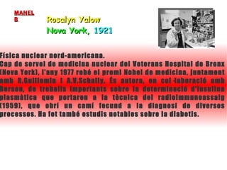 Rosalyn Yalow Nova York,  1921   Física nuclear nord-americana.  Cap de servei de medicina nuclear del Veterans Hospital de Bronx (Nova York), l'any 1977 rebé el premi Nobel de medicina, juntament amb R.Guillemin i A.V.Schally. És autora, en col·laboració amb Berson, de treballs importants sobre la determinació d'insulina plasmàtica que portaren a la tècnica del radioimmunoassaig (1959), que obrí un camí fecund a la diagnosi de diversos processos. Ha fet també estudis notables sobre la diabetis. MANEL B 