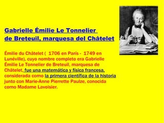 Gabrielle Émilie Le Tonnelier  de Breteuil, marquesa del Châtelet   Émilie du Châtelet (  1706 en París -  1749 en Lunéville), cuyo nombre completo era Gabrielle Émilie Le Tonnelier de Breteuil, marquesa de Châtelet,  fue una matemática y física francesa,  considerada como  la primera científica de la historia  junto con Marie-Anne Pierrette Paulze, conocida como Madame Lavoisier. 
