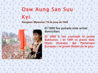 Daw Aung San Suu Kyi Rangoon /Myanmar, 19 de juny de 1945  El 1990 li fou concedit el premi Sakharov, i el 1991 el premi dels Drets Humans del Parlament Europeu i el premi Nobel de la pau. El  1989 fou posada sota arrest domiciliari. 
