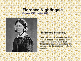 Florence Nightingale Florència, 1820 - Londres 1910   Infermera britànica. Crea una escola d'infermeres que fou un model i un estímul per a totes les dones del món desitjoses d'incorporar-se, com a auxiliars, als esforços de la medicina i de la cirurgia. 