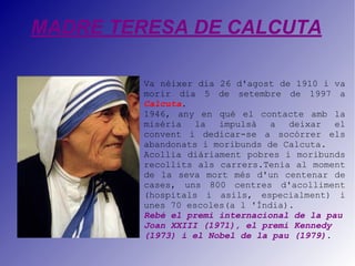 MADRE TERESA DE CALCUTA Va nèixer dia 26 d'agost de 1910 i va morir dia 5 de setembre de 1997 a  Calcuta .  1946, any en què el contacte amb la misèria la impulsà a deixar el convent i dedicar-se a socórrer els abandonats i moribunds de Calcuta.  Acollia diàriament pobres i moribunds recollits als carrers.Tenia al moment de la seva mort més d'un centenar de cases, uns 800 centres d'acolliment (hospitals i asils, especialment) i unes 70 escoles(a l 'Índia). Rebé el premi internacional de la pau Joan XXIII (1971), el premi Kennedy (1973) i el Nobel de la pau (1979) . 