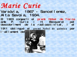 Marie Curie Varsòvia,  1867 - Sancellemoz, Alta Savoia, 1934. El 1903 compartí el  premi Nobel de física  amb P. Curie i H. Becquerel pel descobriment de la radioactivitat, i el 1911 obtingué el  premi Nobel de química  per l'aïllament del radi pur. 