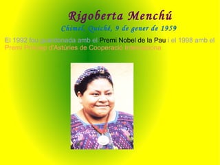 Rigoberta Menchú Chimel, Quiché, 9 de gener de 1959   El 1992 fou guardonada amb el  Premi Nobel de la Pau  i el 1998 amb el  Premi Príncep d'Astúries de Cooperació Internaciona 