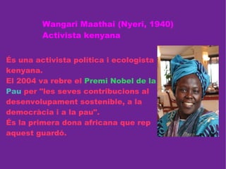Wangari Maathai (Nyeri, 1940) Activista kenyana És una activista política i ecologista kenyana.  El 2004 va rebre el  Premi Nobel de la   Pau  per "les seves contribucions al desenvolupament sostenible, a la democràcia i a la pau". És la primera dona africana que rep aquest guardó. 