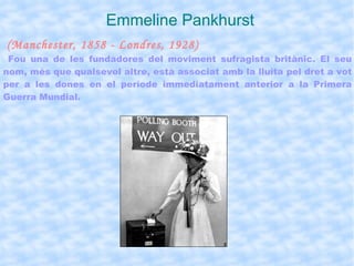 Emmeline Pankhurst (Manchester, 1858 - Londres, 1928) Fou una de les fundadores del moviment sufragista britànic. El seu nom, més que qualsevol altre, està associat amb la lluita pel dret a vot per a les dones en el període immediatament anterior a la Primera Guerra Mundial. 