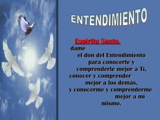 Espíritu Santo,   dame  el don del Entendimiento para conocerte y comprenderte mejor a Ti, conocer y comprender  mejor a los demás, y conocerme y comprenderme  mejor a mí mismo.   ENTENDIMIENTO 