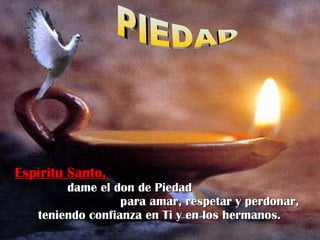 Espíritu Santo,   dame el don de Piedad  para amar, respetar y perdonar, teniendo confianza en Ti y en los hermanos.   PIEDAD 