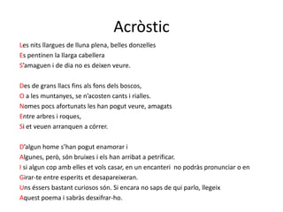 Acròstic
Les nits llargues de lluna plena, belles donzelles
Es pentinen la llarga cabellera
S’amaguen i de dia no es deixen veure.

Des de grans llacs fins als fons dels boscos,
O a les muntanyes, se n’acosten cants i rialles.
Nomes pocs afortunats les han pogut veure, amagats
Entre arbres i roques,
Si et veuen arranquen a córrer.

D’algun home s’han pogut enamorar i
Algunes, però, són bruixes i els han arribat a petrificar.
I si algun cop amb elles et vols casar, en un encanteri no podràs pronunciar o en
Girar-te entre esperits et desapareixeran.
Uns éssers bastant curiosos són. Si encara no saps de qui parlo, llegeix
Aquest poema i sabràs desxifrar-ho.
 