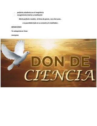 - perfecta ortodoxiacon el magisterio
- recogimientointerior y meditación
Maríaperfecto modelo, lallena de gracia, nos cita Lucas..
¡ Lo guardabatodo en su corazóny lo meditaba ¡.
BENDICIONES
Tu catequistaen línea
morayma
.
 