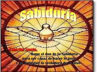 Espíritu Santo,Espíritu Santo,
dame el don de la Sabiduríadame el don de la Sabiduría
para ser capaz de hacer lo justopara ser capaz de hacer lo justo
y de distinguir lo verdadero de lo falso.y de distinguir lo verdadero de lo falso.
 