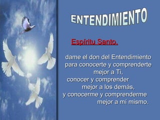 Espíritu Santo,Espíritu Santo,
dame el don del Entendimientodame el don del Entendimiento
para conocerte y comprendertepara conocerte y comprenderte
mejor a Ti,mejor a Ti,
conocer y comprenderconocer y comprender
mejor a los demás,mejor a los demás,
y conocerme y comprendermey conocerme y comprenderme
mejor a mí mismo.mejor a mí mismo.
 