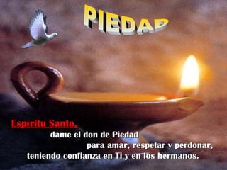 Espíritu Santo,Espíritu Santo,
dame el don de Piedaddame el don de Piedad
para amar, respetar y perdonar,para amar, respetar y perdonar,
teniendo confianza en Ti y en los hermanos.teniendo confianza en Ti y en los hermanos.
 