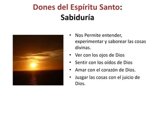 Dones del Espíritu Santo:
Sabiduría
• Nos Permite entender,
experimentar y saborear las cosas
divinas.
• Ver con los ojos de Dios
• Sentir con los oídos de Dios
• Amar con el corazón de Dios.
• Juzgar las cosas con el juicio de
Dios.
 