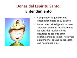 Dones del Espíritu Santo:
Entendimiento
• Comprender lo que Dios nos
enseña por medio de su palabra.
• Por él nuestra inteligencia se hace
apta para entender intuitivamente
las verdades reveladas y las
naturales de acuerdo al fin
sobrenatural que tienen. Nos ayuda
a entender el porqué de las cosas
que nos manda Dios.
 