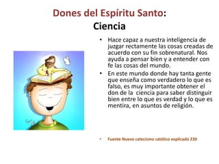 Dones del Espíritu Santo:
Ciencia
• Hace capaz a nuestra inteligencia de
juzgar rectamente las cosas creadas de
acuerdo con su fin sobrenatural. Nos
ayuda a pensar bien y a entender con
fe las cosas del mundo.
• En este mundo donde hay tanta gente
que enseña como verdadero lo que es
falso, es muy importante obtener el
don de la ciencia para saber distinguir
bien entre lo que es verdad y lo que es
mentira, en asuntos de religión.
• Fuente Nuevo catecismo católico explicado 230
 
