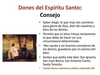 Dones del Espíritu Santo:
Consejo
• Saber elegir, lo que mas nos conviene
para gloria de Dios, bien de nosotros y
bien de los demás.
• Permite que el alma intuya rectamente
lo que debe de hacer en una
circunstancia determinada.
• Nos ayuda a ser buenos consejeros de
los demás, guiadores por el camino del
bien.
• Santos que pedía este don: San Ignacio,
San Juan Bosco, San Antonio Claret,
Santa Teresita
• Fuente Nuevo catecismo católico explicado 129
 