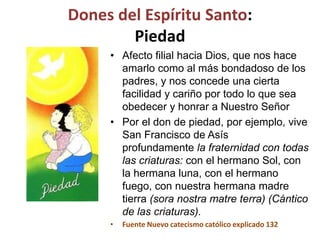 Dones del Espíritu Santo:
Piedad
• Afecto filial hacia Dios, que nos hace
amarlo como al más bondadoso de los
padres, y nos concede una cierta
facilidad y cariño por todo lo que sea
obedecer y honrar a Nuestro Señor
• Por el don de piedad, por ejemplo, vive
San Francisco de Asís
profundamente la fraternidad con todas
las criaturas: con el hermano Sol, con
la hermana luna, con el hermano
fuego, con nuestra hermana madre
tierra (sora nostra matre terra) (Cántico
de las criaturas).
• Fuente Nuevo catecismo católico explicado 132
 