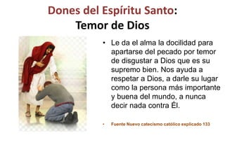 Dones del Espíritu Santo:
Temor de Dios
• Le da el alma la docilidad para
apartarse del pecado por temor
de disgustar a Dios que es su
supremo bien. Nos ayuda a
respetar a Dios, a darle su lugar
como la persona más importante
y buena del mundo, a nunca
decir nada contra Él.
• Fuente Nuevo catecismo católico explicado 133
 