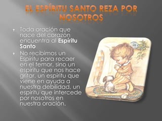    Toda oración que
    nace del corazón
    encuentra al Espíritu
    Santo
   No recibimos un
    Espíritu para recaer
    en el temor, sino un
    espíritu que nos hace
    gritar, un espíritu que
    viene en ayuda a
    nuestra debilidad, un
    espíritu que intercede
    por nosotros en
    nuestra oración.
 