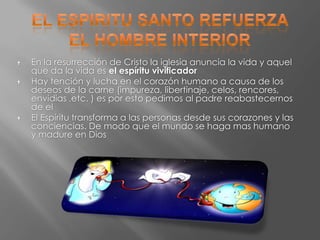    En la resurrección de Cristo la iglesia anuncia la vida y aquel
    que da la vida es el espíritu vivificador
   Hay tención y lucha en el corazón humano a causa de los
    deseos de la carne (impureza, libertinaje, celos, rencores,
    envidias ,etc. ) es por esto pedimos al padre reabastecernos
    de el
   El Espíritu transforma a las personas desde sus corazones y las
    conciencias. De modo que el mundo se haga mas humano
    y madure en Dios
 