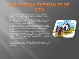    La iglesia es una gran comunidad que recibe a
    espíritu santo de diversas formas de vida , como
    formas de limitar a Cristo :
   Estado laical :son quieres han recibido el bautismo
    y comprende la vida cotidiana para realizar la
    misión que nos ha dado Dios
   Estado ministerial : son aquellas personas que son
    representantes de Cristo y tienen la misión de obrar
    como persona de Cristo cabeza al servicio del
    prójimo
   Estado especial :son aquellas personas que
    profesan los consejos evangélicos ( vivir de pobres ,
    castos , obedientes ,en vida fraterna ) no
    permanecen a la jerarquía , están implicados a la
    santidad de la iglesia

   La iglesia es como un árbol de muchas ramas con
    variedad de fuerzas puestas al servicio de Dios y la
    sociedad
 