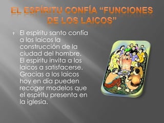    El espíritu santo confía
    a los laicos la
    construcción de la
    ciudad del hombre.
    El espíritu invita a los
    laicos a satisfacerse.
    Gracias a los laicos
    hoy en día pueden
    recoger modelos que
    el espíritu presenta en
    la iglesia.
 