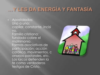    Apostolados:
    Uno a uno:
    capilar, constante, incisi
    vo.
    Familia cristiana:
    fundada cobre el
    matrimonio.
    Formas asociativas de
    participación: acción
    católica, movimientos, c
    onsejos pastorales, etc.
    Los laicos defienden la
    fe como verdaderos
    testigos de Cristo.
 