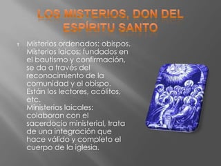    Misterios ordenados: obispos.
    Misterios laicos: fundados en
    el bautismo y confirmación,
    se da a través del
    reconocimiento de la
    comunidad y el obispo.
    Están los lectores, acólitos,
    etc.
    Ministerios laicales:
    colaboran con el
    sacerdocio ministerial, trata
    de una integración que
    hace válido y completo el
    cuerpo de la iglesia.
 