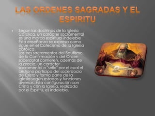    Según las doctrinas de la Iglesia
    Católica, un carácter sacramental
    es una marca espiritual indeleble
    Esta enseñanza se expresa como
    sigue en el Catecismo de la Iglesia
    católica
    Los tres sacramentos del Bautismo,
    de la Confirmación y del Orden
    sacerdotal confieren, además de
    la gracia, un carácter
    sacramental o "sello" por el cual el
    cristiano participa del sacerdocio
    de Cristo y forma parte de la
    Iglesia según estados y funciones
    diversos. Esta configuración con
    Cristo y con la Iglesia, realizada
    por el Espíritu, es indeleble.
 