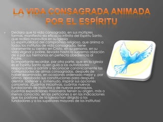    Declara que la vida consagrada, en sus múltiples
    formas, manifiesta «la eficacia infinita del Espíritu Santo,
    que realiza maravillas en su Iglesia
    La espiritualidad del compromiso religioso, que anima a
    todos los institutos de vida consagrada, tiene
    claramente su centro en Cristo, en su persona, en su
    vida virginal y pobre, llevada hasta la suprema oblación
    de sí por sus hermanos en perfecta obediencia al
    Padre.
    Es importante recordar, por otra parte, que en la Iglesia
    es el Espíritu Santo quien guía a las autoridades
    responsables a admitir y reconocer canónicamente las
    comunidades de almas consagradas, después de
    haber examinado, en ocasiones ordenado mejor y, por
    último, aprobado sus constituciones para después
    alentar, sostener y, a menudo, inspirar sus opciones
    concretas. ¡Cuántas iniciativas, cuántas nuevas
    fundaciones de institutos y de nuevas parroquias,
    cuántas expediciones misioneras tienen su origen, más o
    menos conocido, en las peticiones o en las indicaciones
    que los pastores de la Iglesia han dirigido a los
    fundadores y a los superiores mayores de los institutos!
 