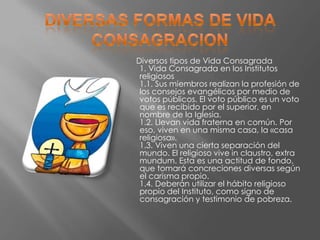 Diversos tipos de Vida Consagrada
 1. Vida Consagrada en los Institutos
 religiosos
 1.1. Sus miembros realizan la profesión de
 los consejos evangélicos por medio de
 votos públicos. El voto público es un voto
 que es recibido por el superior, en
 nombre de la Iglesia.
 1.2. Llevan vida fraterna en común. Por
 eso, viven en una misma casa, la «casa
 religiosa».
 1.3. Viven una cierta separación del
 mundo. El religioso vive in claustro, extra
 mundum. Esta es una actitud de fondo,
 que tomará concreciones diversas según
 el carisma propio.
 1.4. Deberán utilizar el hábito religioso
 propio del Instituto, como signo de
 consagración y testimonio de pobreza.
 