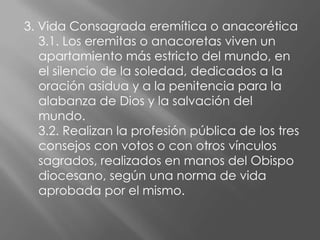 3. Vida Consagrada eremítica o anacorética
   3.1. Los eremitas o anacoretas viven un
   apartamiento más estricto del mundo, en
   el silencio de la soledad, dedicados a la
   oración asidua y a la penitencia para la
   alabanza de Dios y la salvación del
   mundo.
   3.2. Realizan la profesión pública de los tres
   consejos con votos o con otros vínculos
   sagrados, realizados en manos del Obispo
   diocesano, según una norma de vida
   aprobada por el mismo.
 