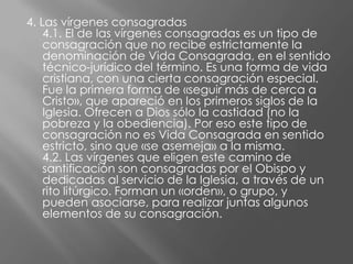4. Las vírgenes consagradas
    4.1. El de las vírgenes consagradas es un tipo de
    consagración que no recibe estrictamente la
    denominación de Vida Consagrada, en el sentido
    técnico-jurídico del término. Es una forma de vida
    cristiana, con una cierta consagración especial.
    Fue la primera forma de «seguir más de cerca a
    Cristo», que apareció en los primeros siglos de la
    Iglesia. Ofrecen a Dios sólo la castidad (no la
    pobreza y la obediencia). Por eso este tipo de
    consagración no es Vida Consagrada en sentido
    estricto, sino que «se asemeja» a la misma.
    4.2. Las vírgenes que eligen este camino de
    santificación son consagradas por el Obispo y
    dedicadas al servicio de la Iglesia, a través de un
    rito litúrgico. Forman un «orden», o grupo, y
    pueden asociarse, para realizar juntas algunos
    elementos de su consagración.
 