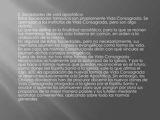 5. Sociedades de vida apostólica
Estas Sociedades tampoco son propiamente Vida Consagrada. Se
asemejan a los Institutos de Vida Consagrada, pero son algo
distinto.
Lo que las define es la finalidad apostólica, para la que se reúnen
sus miembros, llevando vida fraterna en común, en orden a la
realización de la misma.
En algunas de estas Sociedades, pero no necesariamente, sus
miembros asumen los consejos evangélicos como forma de vida.
En ese caso, las mismas Constituciones dirán con qué vínculos se
asumen dichos consejos evangélicos.
Fuera de éstas, no hay otras formas de Vida Consagrada
reconocidas actualmente por la autoridad de la Iglesia. Y por lo
que hace a formas nuevas que puedan reconocerse en el futuro,
como dones del Espíritu Santo a la Iglesia, vale lo que afirma el
can. 605: «la aprobación de nuevas formas de Vida Consagrada
se reserva exclusivamente a la Sede Apostólica. Sin embargo, los
Obispos diocesanos han de procurar discernir los nuevos dones de
Vida Consagrada otorgados a la Iglesia por el Espíritu Santo y
ayudar a quienes los promueven para que pongan por obra sus
propósitos de la mejor manera posible y los tutelen mediante
estatutos convenientes, aplicando sobre todo las normas
generales
 