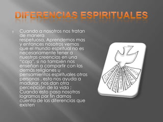†   Cuando a nosotros nos tratan
    de manera
    respetuosa, Aprendemos mas
    y entonces nosotros vemos
    que el mundo espiritual no es
    necesariamente tener a
    nuestras creencias en una
    “caja”, si no también nos
    enseñan a compartir con las
    demás religiones u
    pensamientos espirituales otras
    personas , esto nos ayuda a
    madurar, nos dan otra
    percepción de la vida ;
    Cuando esto pasa nosotros
    logramos por fin darnos
    cuenta de las diferencias que
    existen
 