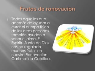 †   Todos aquellos que
    además de ayudar a
    curar el cuerpo físico
    de las otras personas,
    también ayudan a
    sanar el alma, El
    Espíritu Santo de Dios
    nos ha regalado
    muchos frutos en
    nuestra Renovación
    Carismática Católica.
 