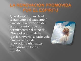 Que el espíritu nos da el
sacramento del bautismo “
baño de la renovación del
espíritu santo” que nos
permite entrar al reino de
Dios y el espíritu de la
iglesia universal a dado vida
a movimientos de
renovación carismática,
difundidas en todo el
mundo.
 