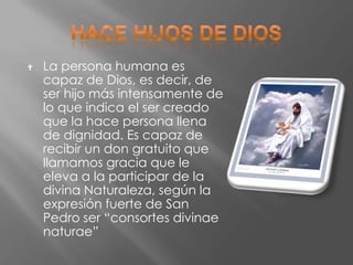    La persona humana es
    capaz de Dios, es decir, de
    ser hijo más intensamente de
    lo que indica el ser creado
    que la hace persona llena
    de dignidad. Es capaz de
    recibir un don gratuito que
    llamamos gracia que le
    eleva a la participar de la
    divina Naturaleza, según la
    expresión fuerte de San
    Pedro ser “consortes divinae
    naturae”
 