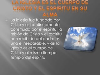    La iglesia fue fundada por
    Cristo y es continuamente
    construida por el espíritu, la
    misión de Cristo y el espíritu
    han recibido del padre es
    una e inseparable, y así la
    iglesia es el cuerpo de
    Cristo y al mismo tiempo
    templo del espíritu
 